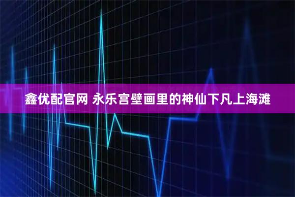 鑫优配官网 永乐宫壁画里的神仙下凡上海滩
