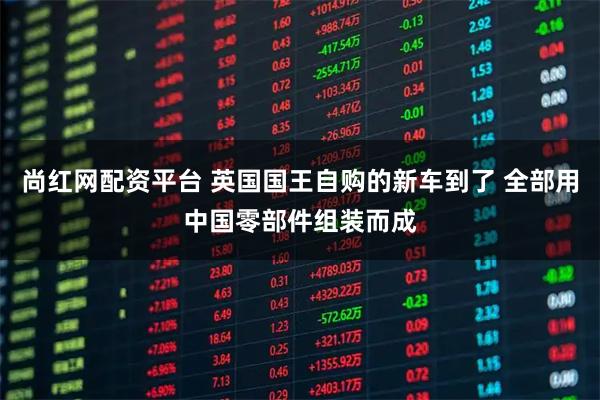 尚红网配资平台 英国国王自购的新车到了 全部用中国零部件组装而成