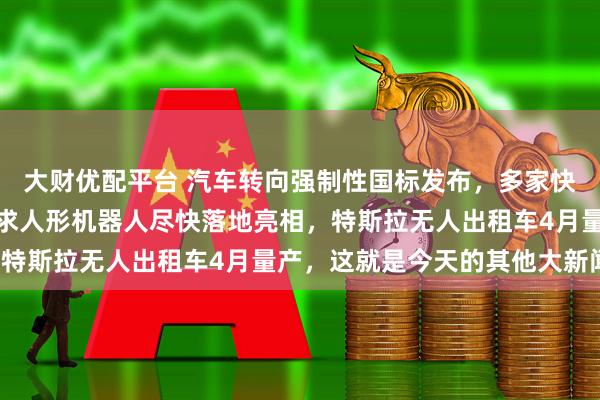 大财优配平台 汽车转向强制性国标发布，多家快递春节不打烊，李想要求人形机器人尽快落地亮相，特斯拉无人出租车4月量产，这就是今天的其他大新闻！