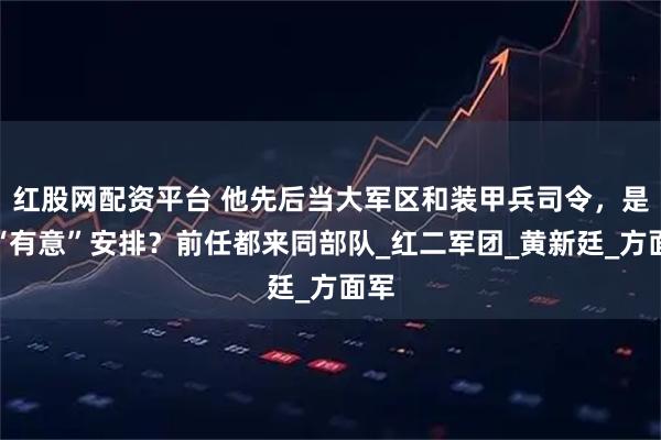 红股网配资平台 他先后当大军区和装甲兵司令，是被“有意”安排？前任都来同部队_红二军团_黄新廷_方面军