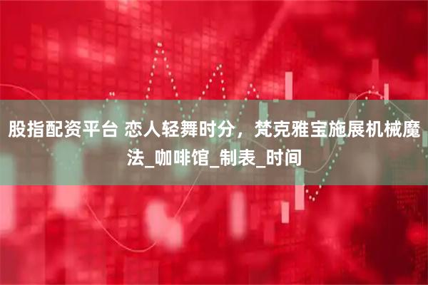 股指配资平台 恋人轻舞时分，梵克雅宝施展机械魔法_咖啡馆_制表_时间