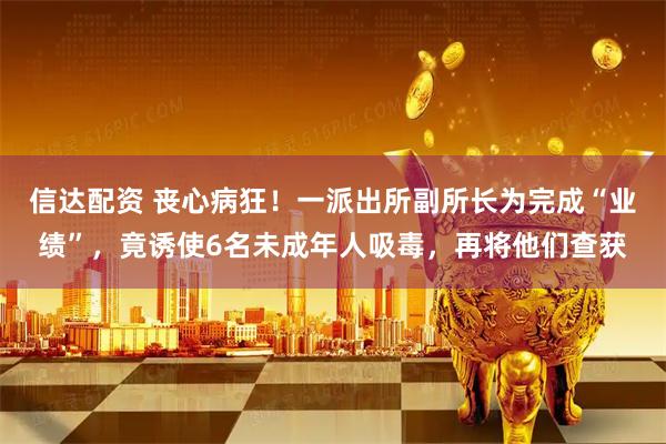 信达配资 丧心病狂！一派出所副所长为完成“业绩”，竟诱使6名未成年人吸毒，再将他们查获